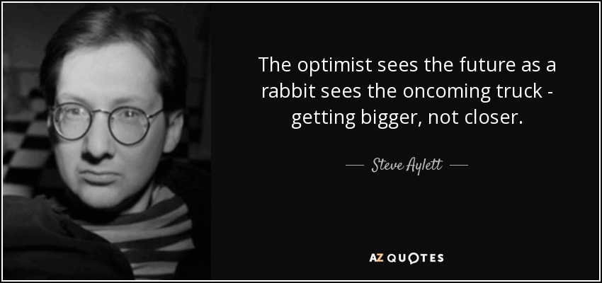 The optimist sees the future as a rabbit sees the oncoming truck - getting bigger, not closer. - Steve Aylett