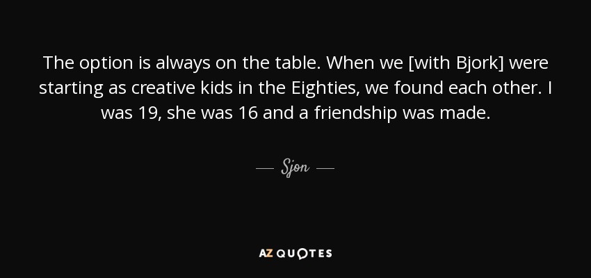 The option is always on the table. When we [with Bjork] were starting as creative kids in the Eighties, we found each other. I was 19, she was 16 and a friendship was made. - Sjon