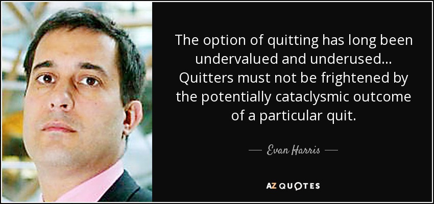 The option of quitting has long been undervalued and underused... Quitters must not be frightened by the potentially cataclysmic outcome of a particular quit. - Evan Harris