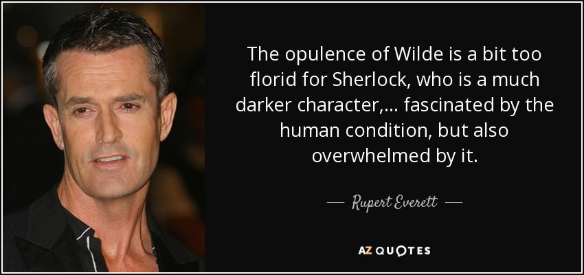 The opulence of Wilde is a bit too florid for Sherlock, who is a much darker character, ... fascinated by the human condition, but also overwhelmed by it. - Rupert Everett