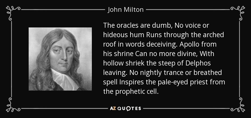 The oracles are dumb, No voice or hideous hum Runs through the arched roof in words deceiving. Apollo from his shrine Can no more divine, With hollow shriek the steep of Delphos leaving. No nightly trance or breathed spell Inspires the pale-eyed priest from the prophetic cell. - John Milton