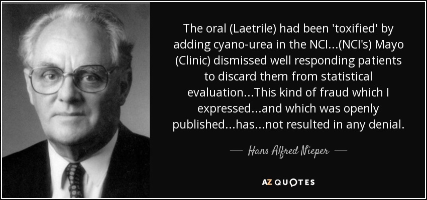 The oral (Laetrile) had been 'toxified' by adding cyano-urea in the NCI...(NCI's) Mayo (Clinic) dismissed well responding patients to discard them from statistical evaluation...This kind of fraud which I expressed...and which was openly published...has...not resulted in any denial. - Hans Alfred Nieper