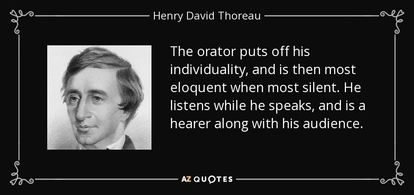The orator puts off his individuality, and is then most eloquent when most silent. He listens while he speaks, and is a hearer along with his audience. - Henry David Thoreau