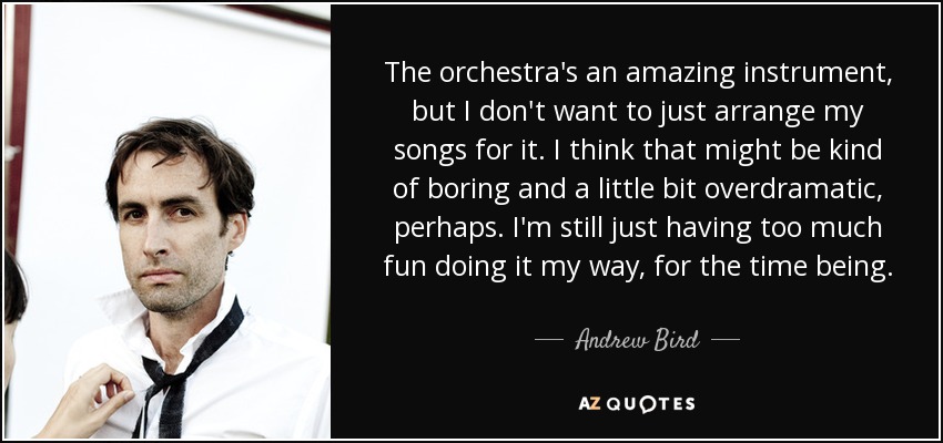 The orchestra's an amazing instrument, but I don't want to just arrange my songs for it. I think that might be kind of boring and a little bit overdramatic, perhaps. I'm still just having too much fun doing it my way, for the time being. - Andrew Bird