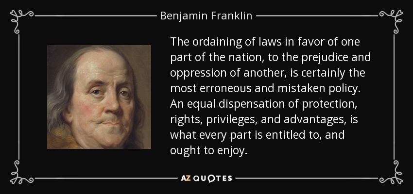 The ordaining of laws in favor of one part of the nation, to the prejudice and oppression of another, is certainly the most erroneous and mistaken policy. An equal dispensation of protection, rights, privileges, and advantages, is what every part is entitled to, and ought to enjoy. - Benjamin Franklin