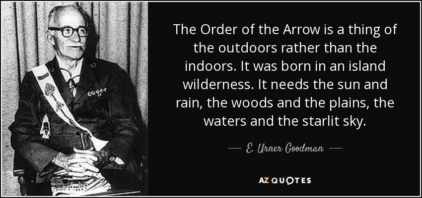 The Order of the Arrow is a thing of the outdoors rather than the indoors. It was born in an island wilderness. It needs the sun and rain, the woods and the plains, the waters and the starlit sky. - E. Urner Goodman
