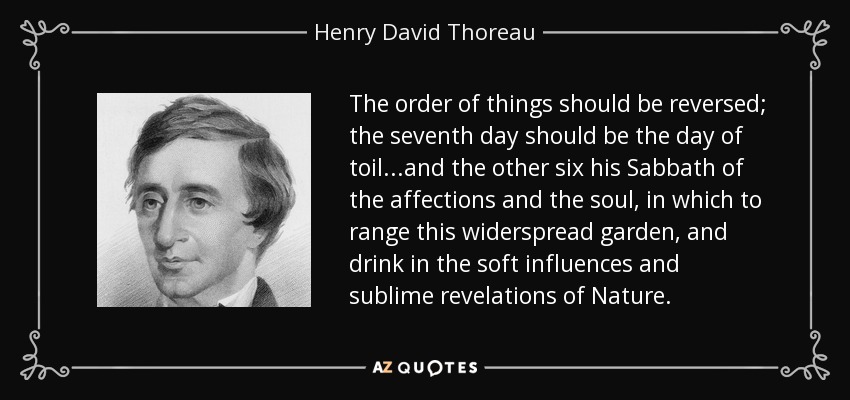 The order of things should be reversed; the seventh day should be the day of toil...and the other six his Sabbath of the affections and the soul, in which to range this widerspread garden, and drink in the soft influences and sublime revelations of Nature. - Henry David Thoreau