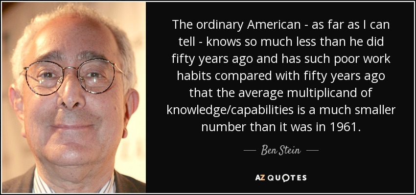 The ordinary American - as far as I can tell - knows so much less than he did fifty years ago and has such poor work habits compared with fifty years ago that the average multiplicand of knowledge/capabilities is a much smaller number than it was in 1961. - Ben Stein