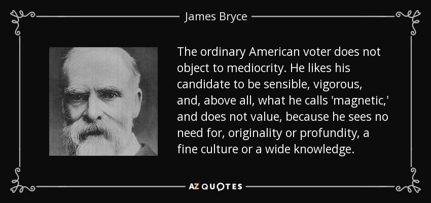The ordinary American voter does not object to mediocrity. He likes his candidate to be sensible, vigorous, and, above all, what he calls 'magnetic,' and does not value, because he sees no need for, originality or profundity, a fine culture or a wide knowledge. - James Bryce