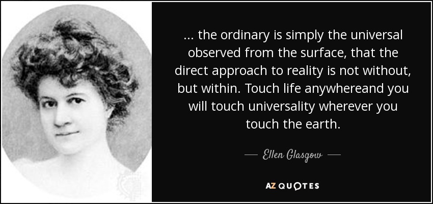 ... the ordinary is simply the universal observed from the surface, that the direct approach to reality is not without, but within. Touch life anywhereand you will touch universality wherever you touch the earth. - Ellen Glasgow