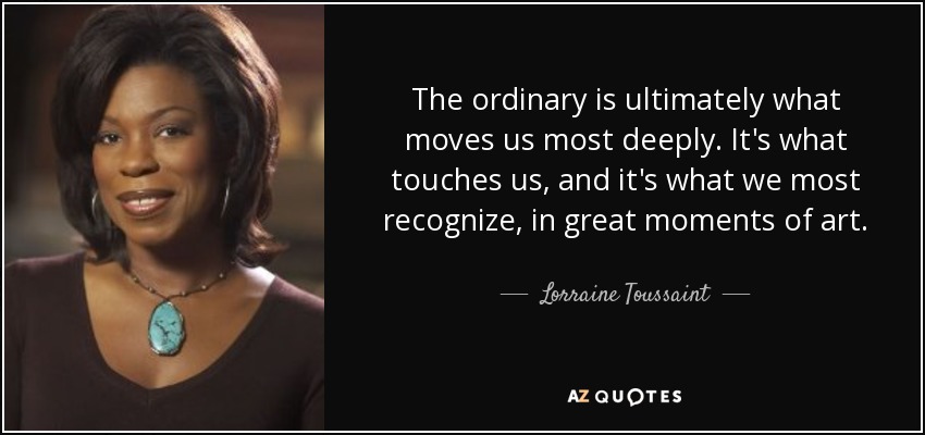 The ordinary is ultimately what moves us most deeply. It's what touches us, and it's what we most recognize, in great moments of art. - Lorraine Toussaint
