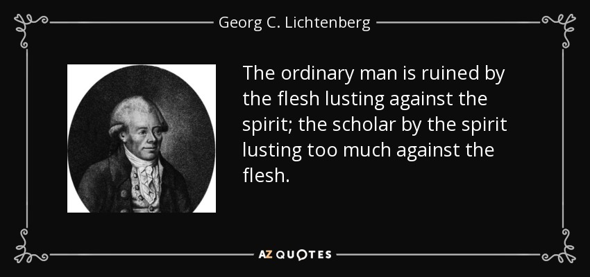 The ordinary man is ruined by the flesh lusting against the spirit; the scholar by the spirit lusting too much against the flesh. - Georg C. Lichtenberg