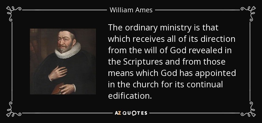 The ordinary ministry is that which receives all of its direction from the will of God revealed in the Scriptures and from those means which God has appointed in the church for its continual edification. - William Ames