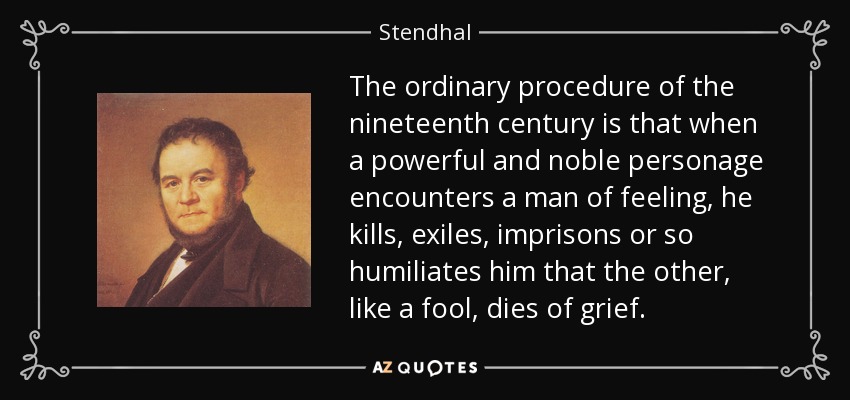 The ordinary procedure of the nineteenth century is that when a powerful and noble personage encounters a man of feeling, he kills, exiles, imprisons or so humiliates him that the other, like a fool, dies of grief. - Stendhal