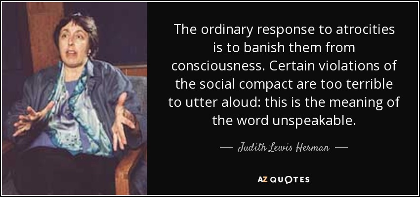 The ordinary response to atrocities is to banish them from consciousness. Certain violations of the social compact are too terrible to utter aloud: this is the meaning of the word unspeakable. - Judith Lewis Herman