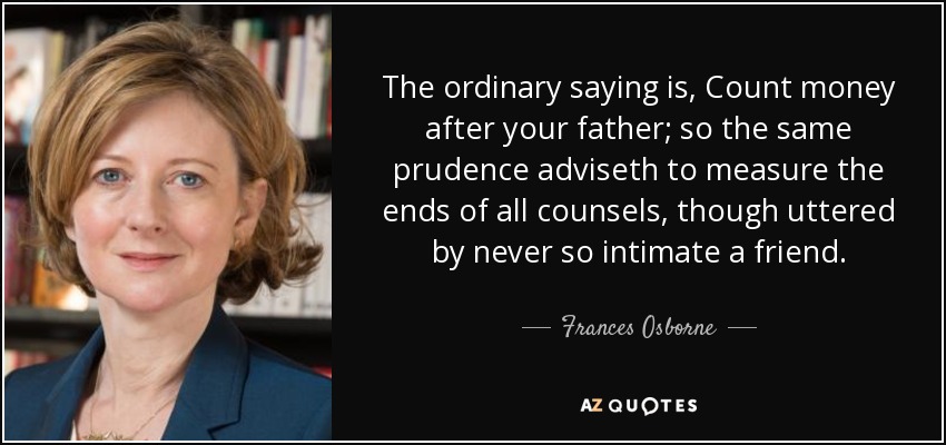 The ordinary saying is, Count money after your father; so the same prudence adviseth to measure the ends of all counsels, though uttered by never so intimate a friend. - Frances Osborne