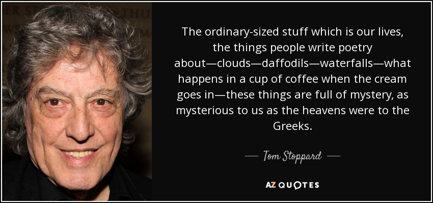 The ordinary-sized stuff which is our lives, the things people write poetry about—clouds—daffodils—waterfalls—what happens in a cup of coffee when the cream goes in—these things are full of mystery, as mysterious to us as the heavens were to the Greeks. - Tom Stoppard