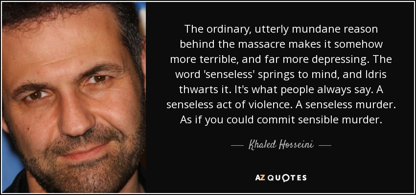 The ordinary, utterly mundane reason behind the massacre makes it somehow more terrible, and far more depressing. The word 'senseless' springs to mind, and Idris thwarts it. It's what people always say. A senseless act of violence. A senseless murder. As if you could commit sensible murder. - Khaled Hosseini