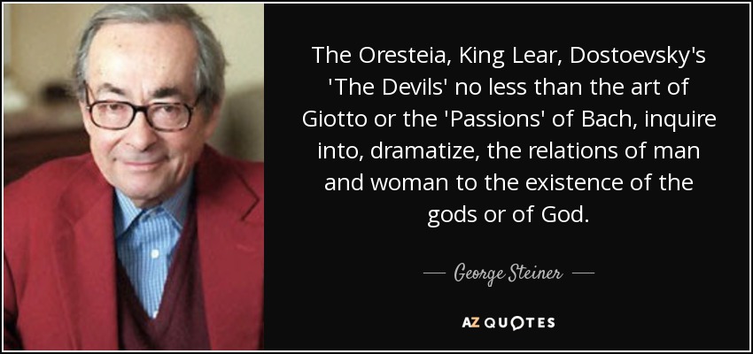 The Oresteia, King Lear, Dostoevsky's 'The Devils' no less than the art of Giotto or the 'Passions' of Bach, inquire into, dramatize, the relations of man and woman to the existence of the gods or of God. - George Steiner