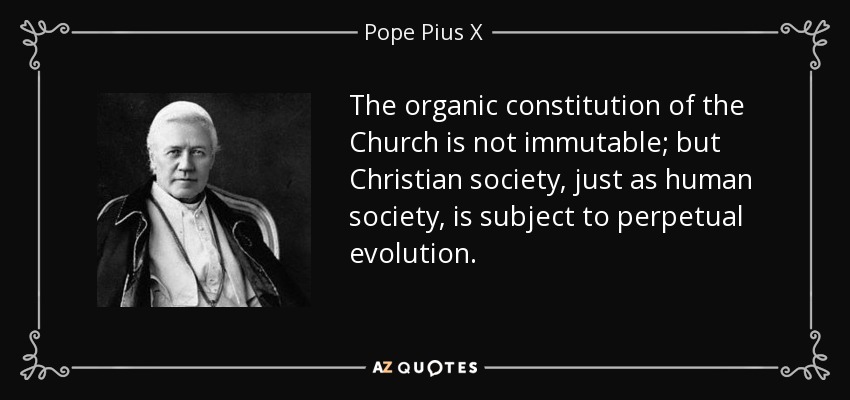 The organic constitution of the Church is not immutable; but Christian society, just as human society, is subject to perpetual evolution. - Pope Pius X