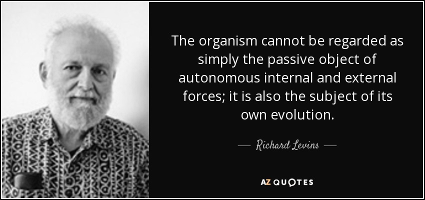 The organism cannot be regarded as simply the passive object of autonomous internal and external forces; it is also the subject of its own evolution. - Richard Levins