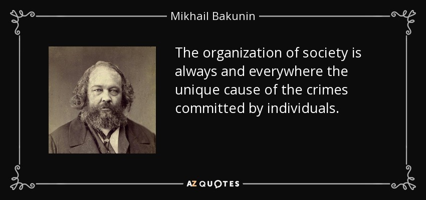 The organization of society is always and everywhere the unique cause of the crimes committed by individuals. - Mikhail Bakunin