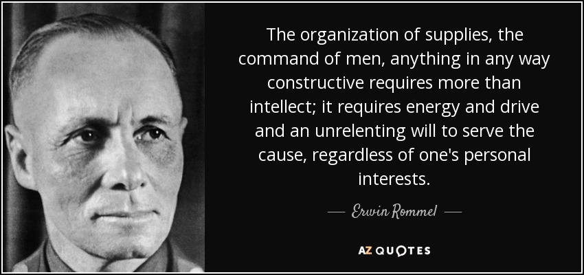 The organization of supplies, the command of men, anything in any way constructive requires more than intellect; it requires energy and drive and an unrelenting will to serve the cause, regardless of one's personal interests. - Erwin Rommel