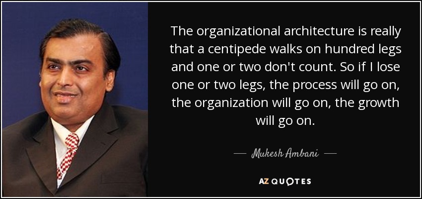 The organizational architecture is really that a centipede walks on hundred legs and one or two don't count. So if I lose one or two legs, the process will go on, the organization will go on, the growth will go on. - Mukesh Ambani