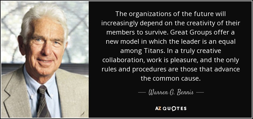 The organizations of the future will increasingly depend on the creativity of their members to survive. Great Groups offer a new model in which the leader is an equal among Titans. In a truly creative collaboration, work is pleasure, and the only rules and procedures are those that advance the common cause. - Warren G. Bennis