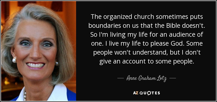 The organized church sometimes puts boundaries on us that the Bible doesn't. So I'm living my life for an audience of one. I live my life to please God. Some people won't understand, but I don't give an account to some people. - Anne Graham Lotz