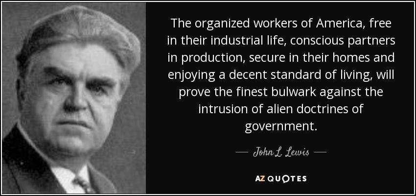 The organized workers of America, free in their industrial life, conscious partners in production, secure in their homes and enjoying a decent standard of living, will prove the finest bulwark against the intrusion of alien doctrines of government. - John L. Lewis