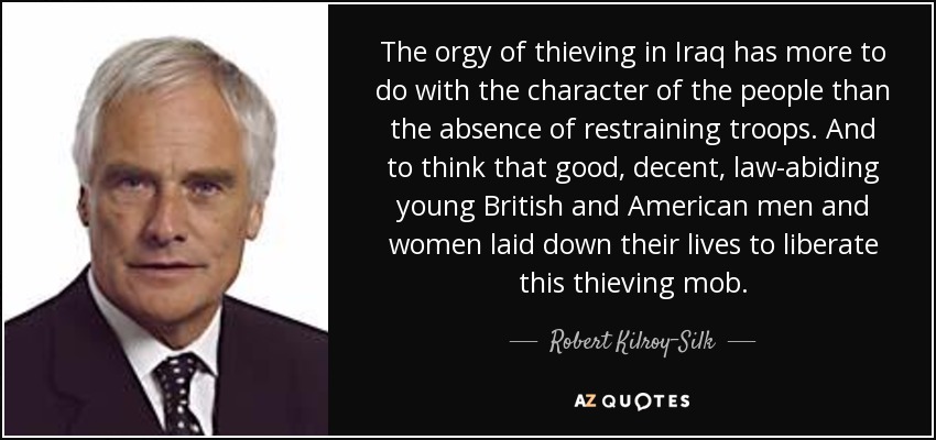 The orgy of thieving in Iraq has more to do with the character of the people than the absence of restraining troops. And to think that good, decent, law-abiding young British and American men and women laid down their lives to liberate this thieving mob. - Robert Kilroy-Silk