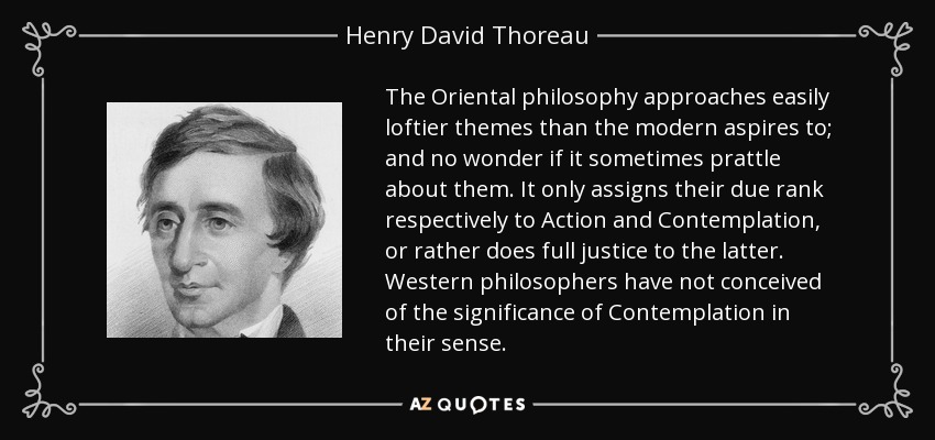 The Oriental philosophy approaches easily loftier themes than the modern aspires to; and no wonder if it sometimes prattle about them. It only assigns their due rank respectively to Action and Contemplation, or rather does full justice to the latter. Western philosophers have not conceived of the significance of Contemplation in their sense. - Henry David Thoreau