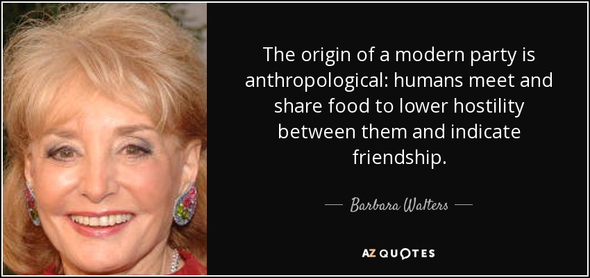The origin of a modern party is anthropological: humans meet and share food to lower hostility between them and indicate friendship. - Barbara Walters