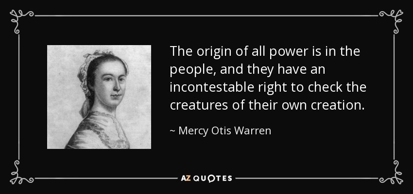 The origin of all power is in the people, and they have an incontestable right to check the creatures of their own creation. - Mercy Otis Warren