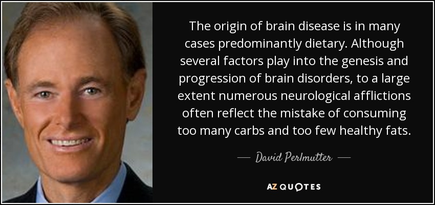 The origin of brain disease is in many cases predominantly dietary. Although several factors play into the genesis and progression of brain disorders, to a large extent numerous neurological afflictions often reflect the mistake of consuming too many carbs and too few healthy fats. - David Perlmutter