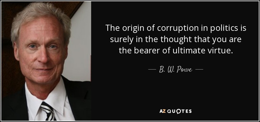 The origin of corruption in politics is surely in the thought that you are the bearer of ultimate virtue. - B. W. Powe