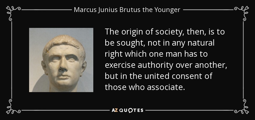 The origin of society, then, is to be sought, not in any natural right which one man has to exercise authority over another, but in the united consent of those who associate. - Marcus Junius Brutus the Younger