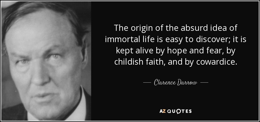 The origin of the absurd idea of immortal life is easy to discover; it is kept alive by hope and fear, by childish faith, and by cowardice. - Clarence Darrow