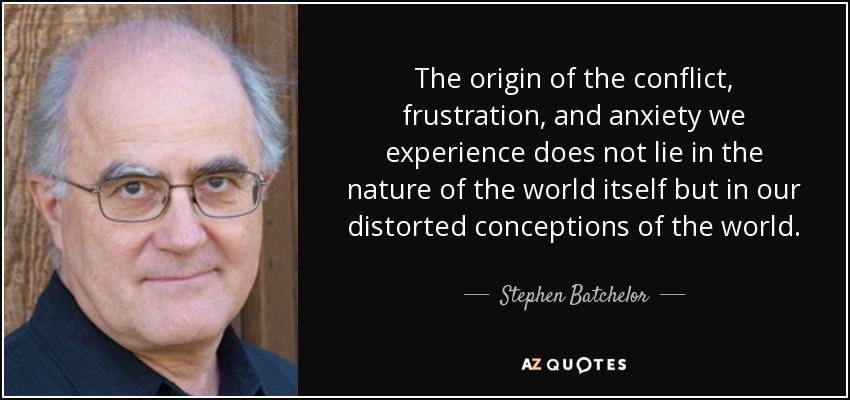 The origin of the conflict, frustration, and anxiety we experience does not lie in the nature of the world itself but in our distorted conceptions of the world. - Stephen Batchelor