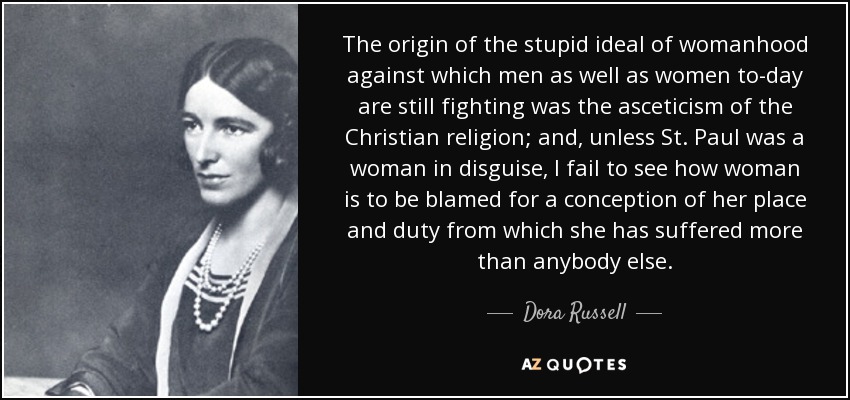 The origin of the stupid ideal of womanhood against which men as well as women to-day are still fighting was the asceticism of the Christian religion; and, unless St. Paul was a woman in disguise, I fail to see how woman is to be blamed for a conception of her place and duty from which she has suffered more than anybody else. - Dora Russell