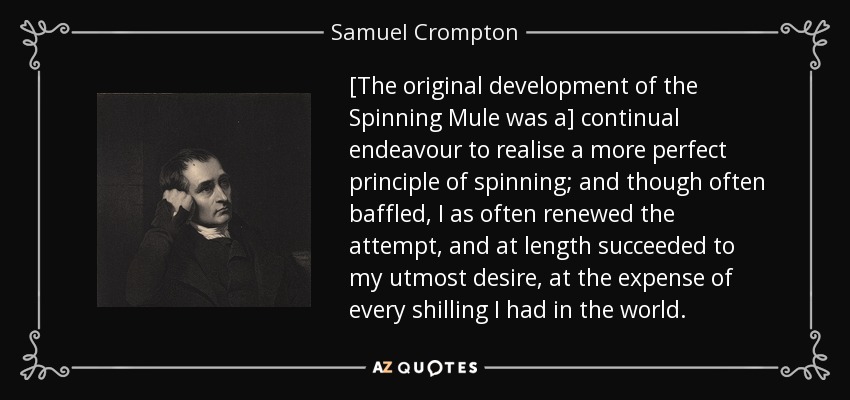 [The original development of the Spinning Mule was a] continual endeavour to realise a more perfect principle of spinning; and though often baffled, I as often renewed the attempt, and at length succeeded to my utmost desire, at the expense of every shilling I had in the world. - Samuel Crompton