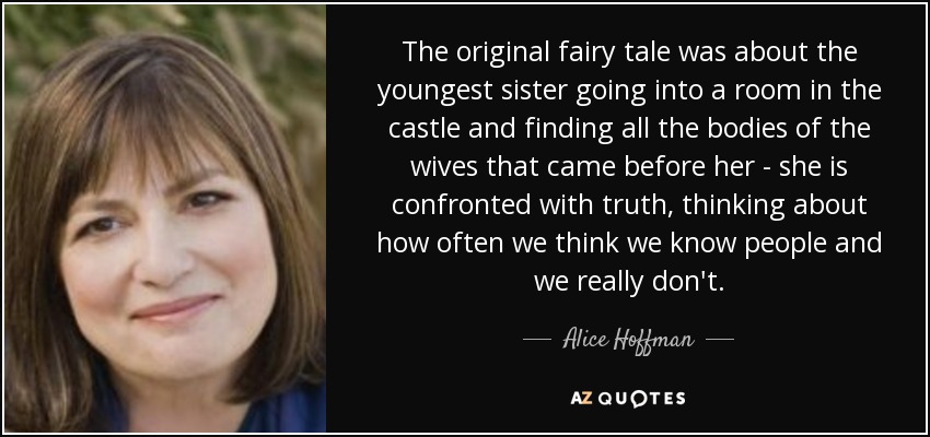 The original fairy tale was about the youngest sister going into a room in the castle and finding all the bodies of the wives that came before her - she is confronted with truth, thinking about how often we think we know people and we really don't. - Alice Hoffman