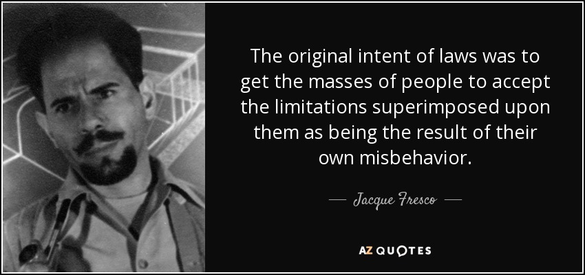 The original intent of laws was to get the masses of people to accept the limitations superimposed upon them as being the result of their own misbehavior. - Jacque Fresco