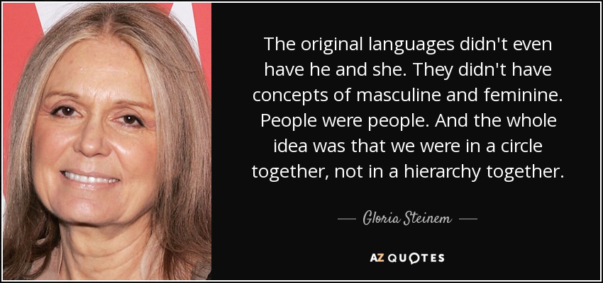 The original languages didn't even have he and she. They didn't have concepts of masculine and feminine. People were people. And the whole idea was that we were in a circle together, not in a hierarchy together. - Gloria Steinem