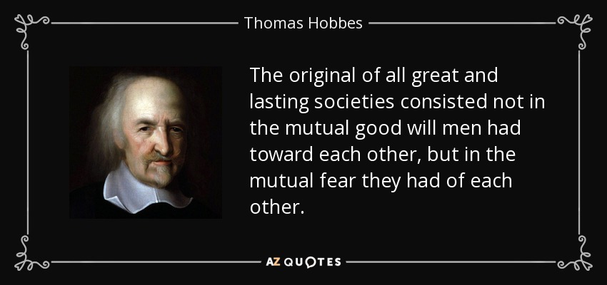 The original of all great and lasting societies consisted not in the mutual good will men had toward each other, but in the mutual fear they had of each other. - Thomas Hobbes
