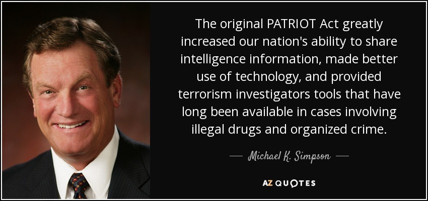 The original PATRIOT Act greatly increased our nation's ability to share intelligence information, made better use of technology, and provided terrorism investigators tools that have long been available in cases involving illegal drugs and organized crime. - Michael K. Simpson