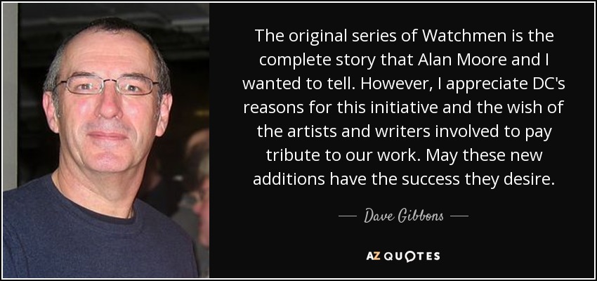 The original series of Watchmen is the complete story that Alan Moore and I wanted to tell. However, I appreciate DC's reasons for this initiative and the wish of the artists and writers involved to pay tribute to our work. May these new additions have the success they desire. - Dave Gibbons