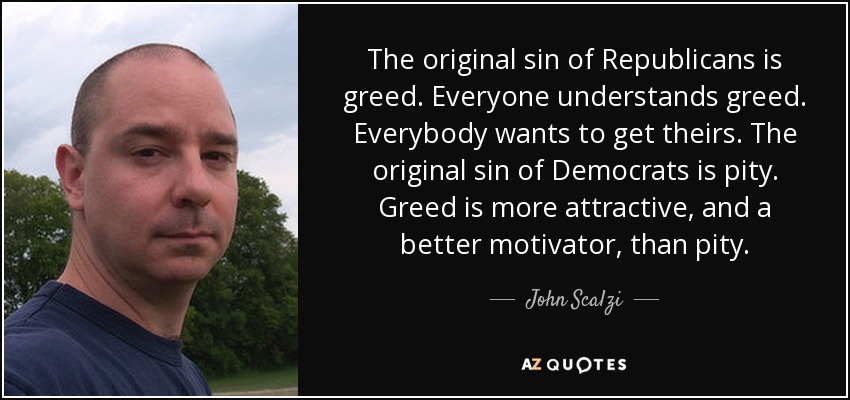 The original sin of Republicans is greed. Everyone understands greed. Everybody wants to get theirs. The original sin of Democrats is pity. Greed is more attractive, and a better motivator, than pity. - John Scalzi