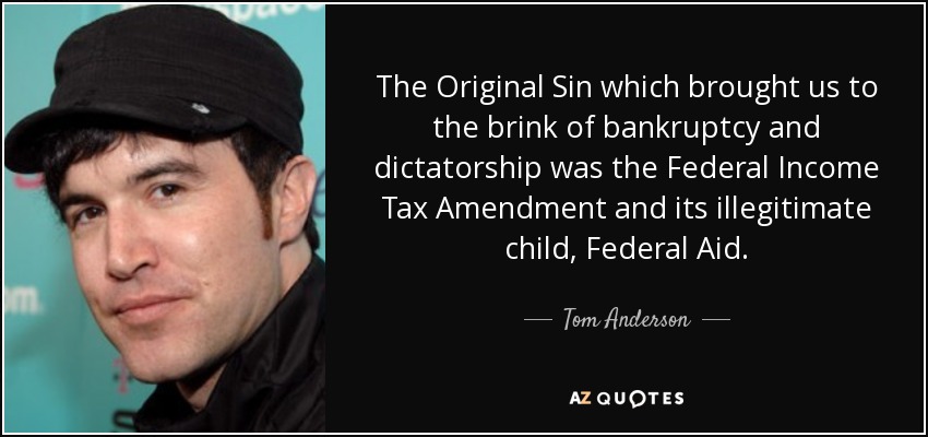 The Original Sin which brought us to the brink of bankruptcy and dictatorship was the Federal Income Tax Amendment and its illegitimate child, Federal Aid. - Tom Anderson
